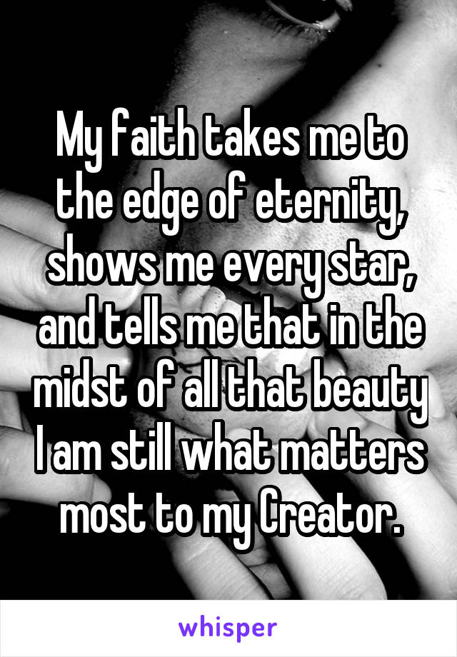 My faith takes me to the edge of eternity, shows me every star, and tells me that in the midst of all that beauty I am still what matters most to my Creator.