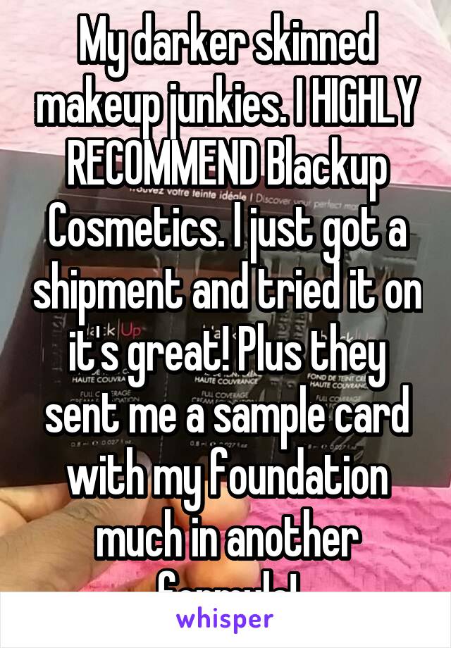 My darker skinned makeup junkies. I HIGHLY RECOMMEND Blackup Cosmetics. I just got a shipment and tried it on it's great! Plus they sent me a sample card with my foundation much in another formula!