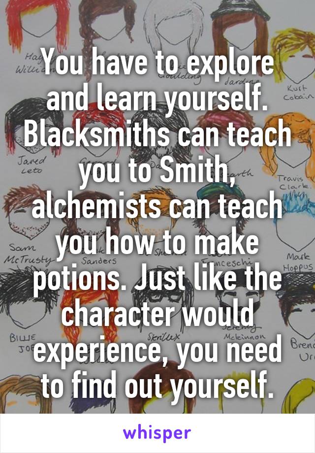 You have to explore and learn yourself. Blacksmiths can teach you to Smith, alchemists can teach you how to make potions. Just like the character would experience, you need to find out yourself.