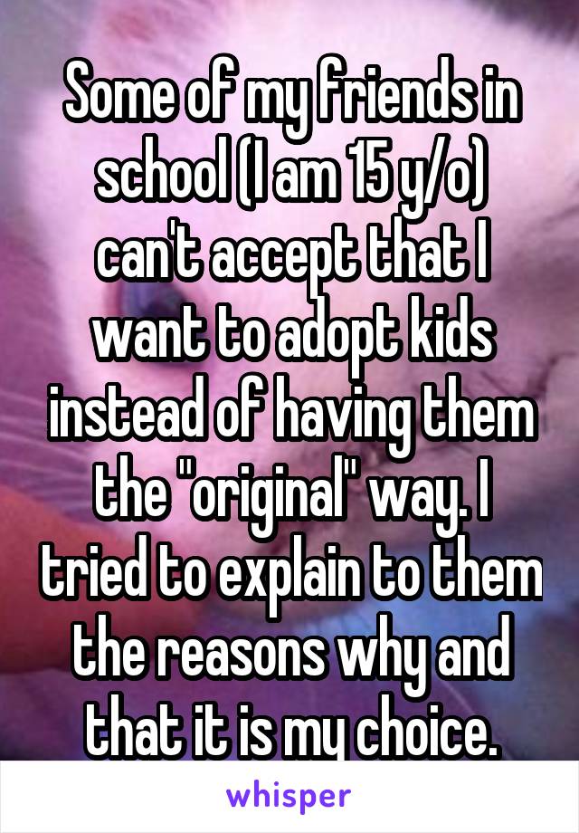 Some of my friends in school (I am 15 y/o) can't accept that I want to adopt kids instead of having them the "original" way. I tried to explain to them the reasons why and that it is my choice.