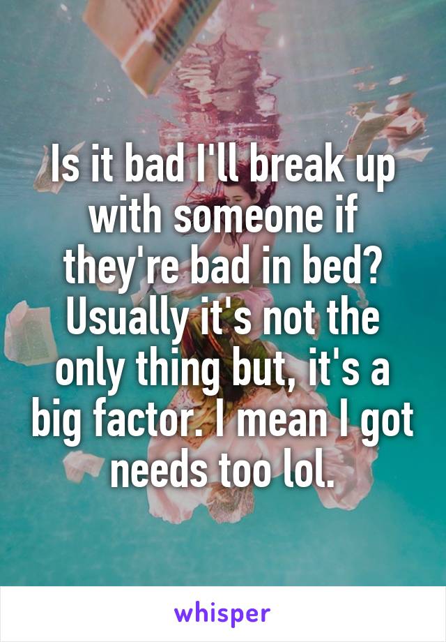 Is it bad I'll break up with someone if they're bad in bed? Usually it's not the only thing but, it's a big factor. I mean I got needs too lol.