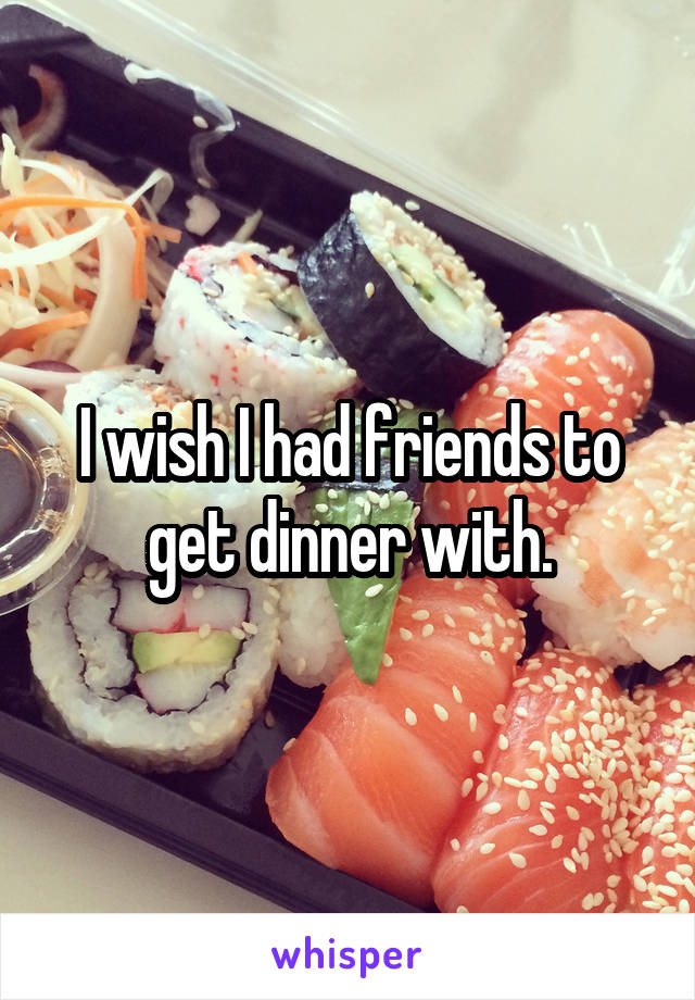 I wish I had friends to get dinner with.