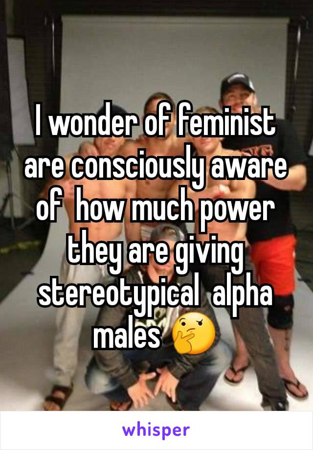 I wonder of feminist are consciously aware of  how much power they are giving stereotypical  alpha  males 🤔