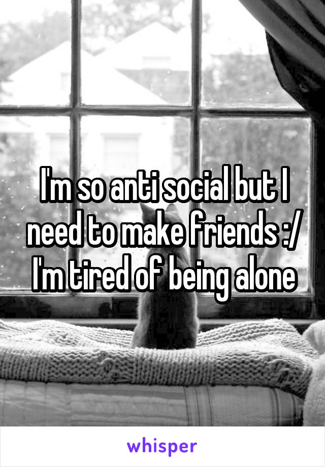 I'm so anti social but I need to make friends :/ I'm tired of being alone