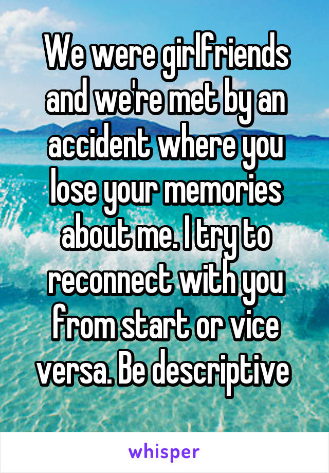 We were girlfriends and we're met by an accident where you lose your memories about me. I try to reconnect with you from start or vice versa. Be descriptive 
