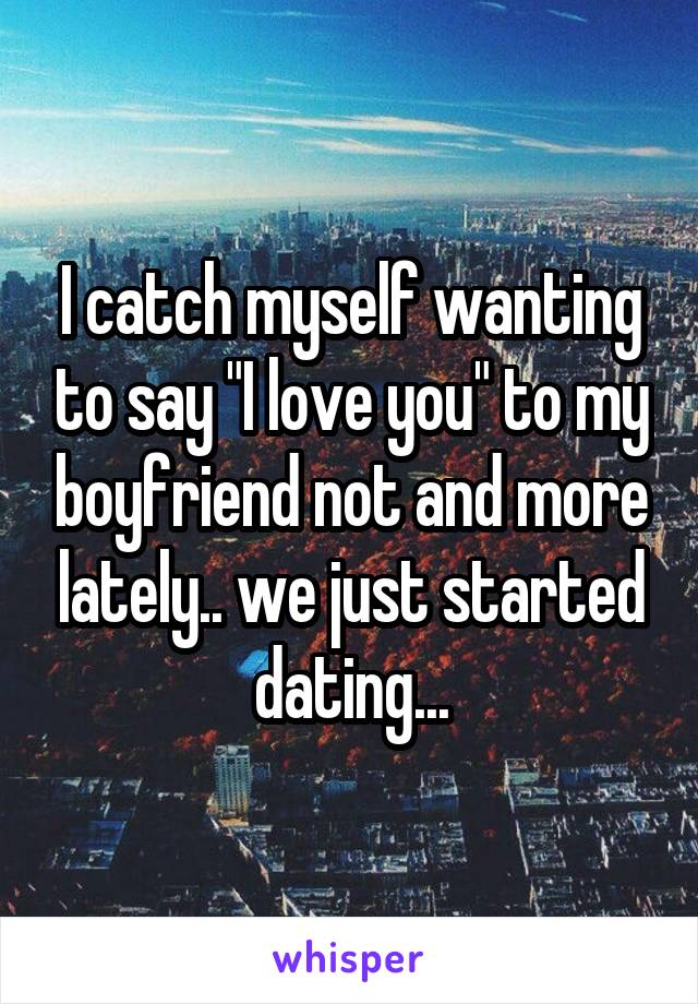 I catch myself wanting to say "I love you" to my boyfriend not and more lately.. we just started dating...