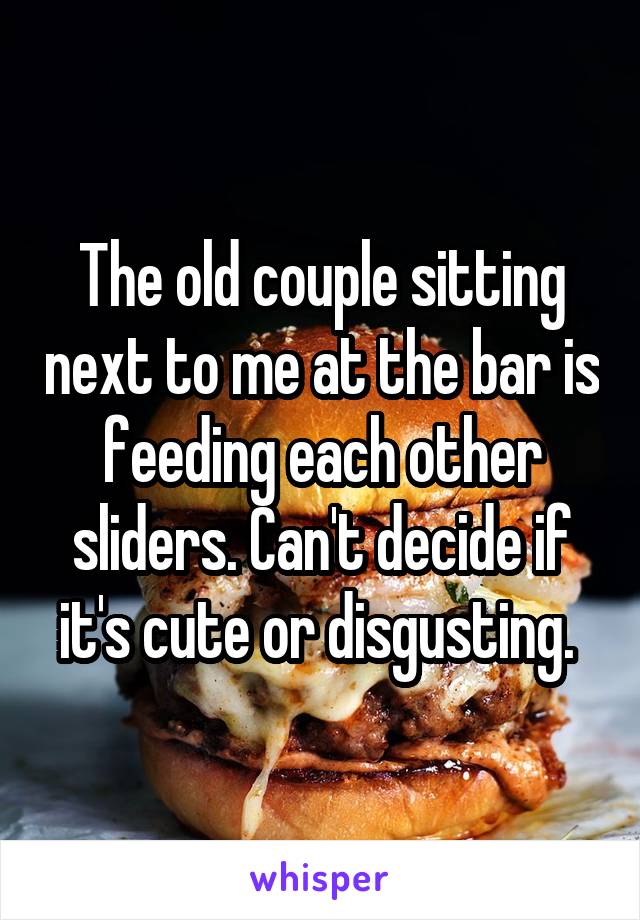 The old couple sitting next to me at the bar is feeding each other sliders. Can't decide if it's cute or disgusting. 