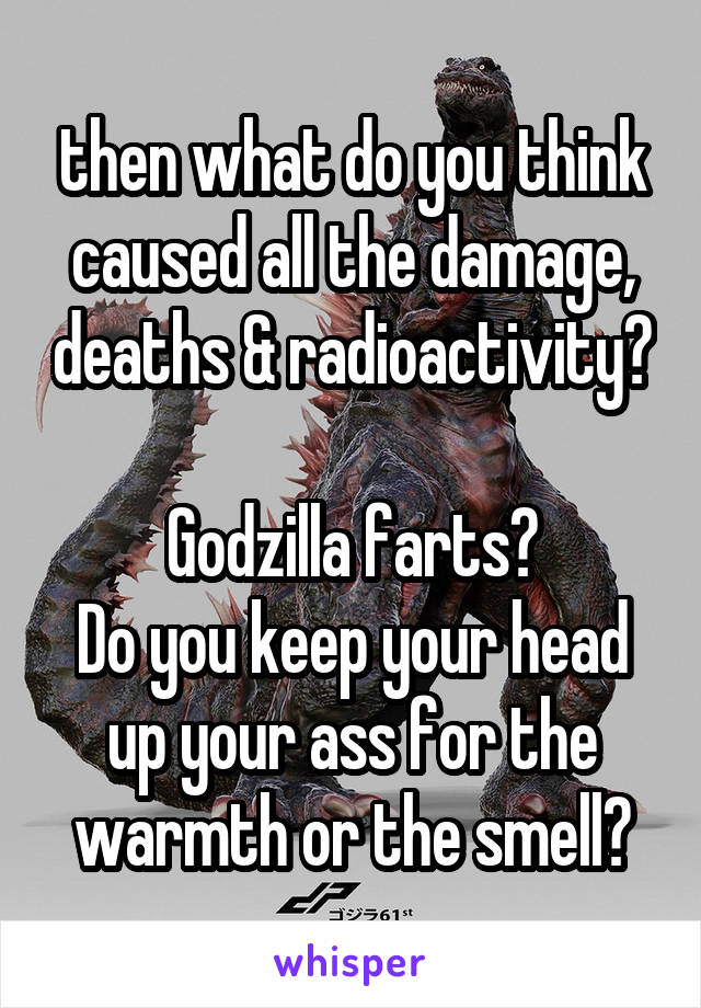 then what do you think caused all the damage, deaths & radioactivity? 
Godzilla farts?
Do you keep your head up your ass for the warmth or the smell?