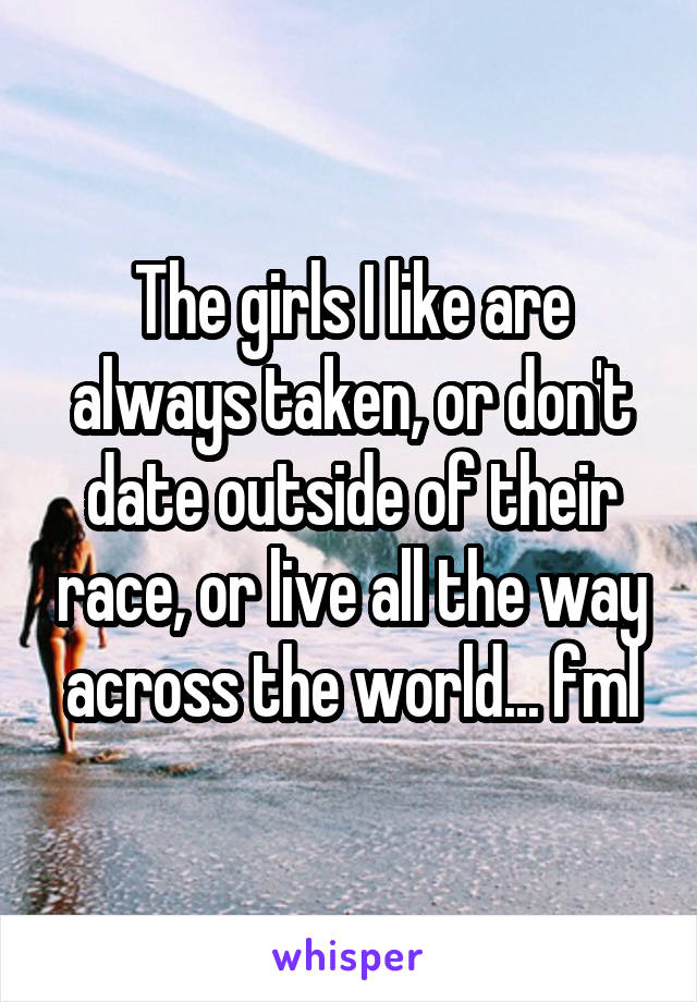 The girls I like are always taken, or don't date outside of their race, or live all the way across the world... fml