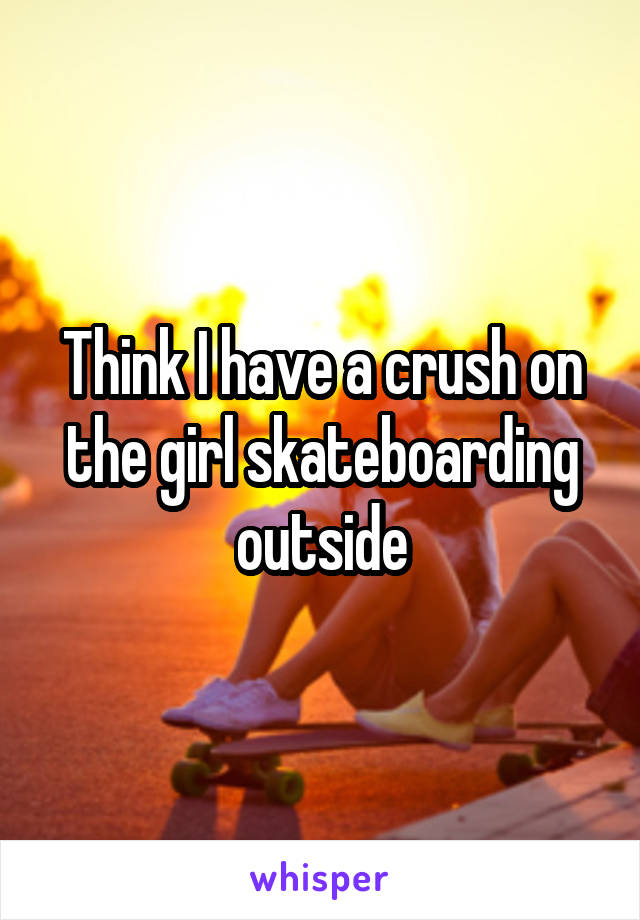 Think I have a crush on the girl skateboarding outside
