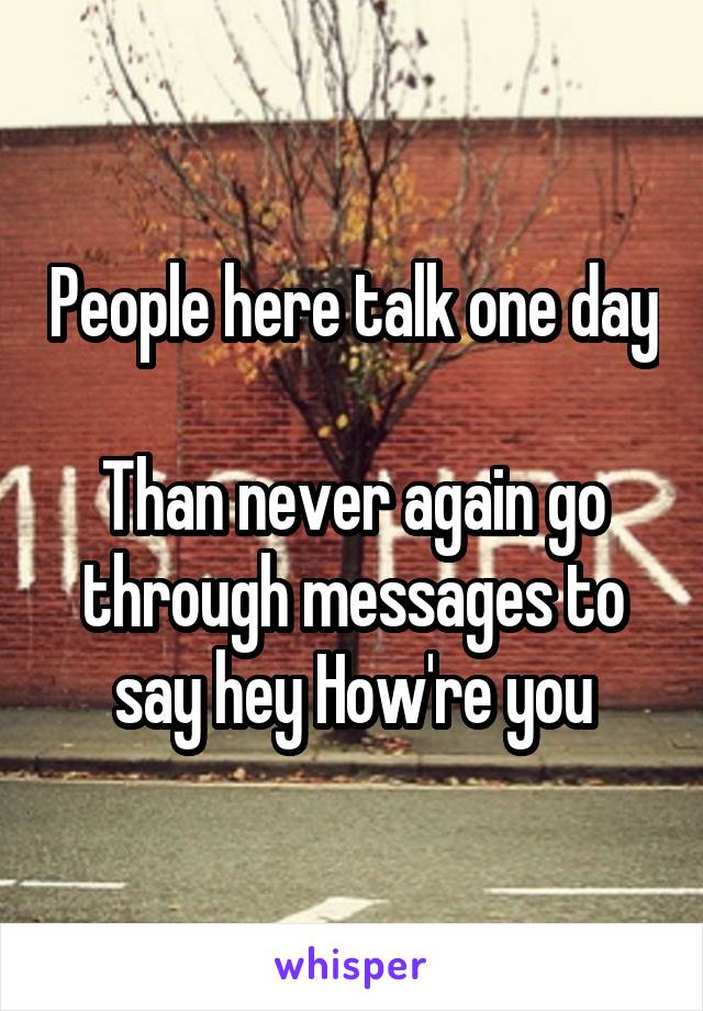 People here talk one day

Than never again go through messages to say hey How're you