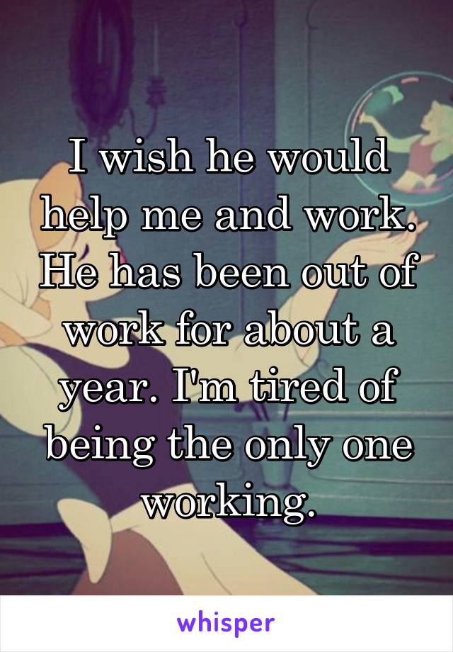 I wish he would help me and work. He has been out of work for about a year. I'm tired of being the only one working.