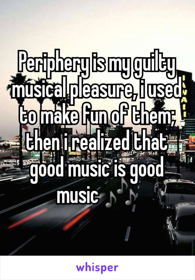Periphery is my guilty musical pleasure, i used to make fun of them; then i realized that good music is good music 🎶