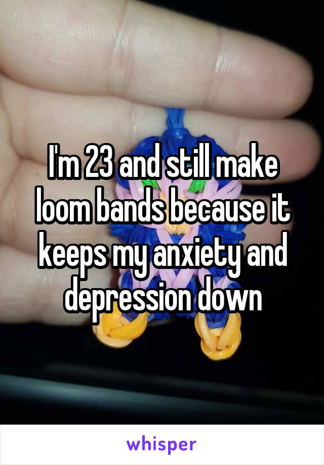 I'm 23 and still make loom bands because it keeps my anxiety and depression down