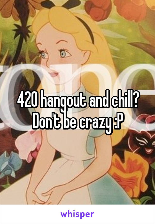 420 hangout and chill? Don't be crazy :P