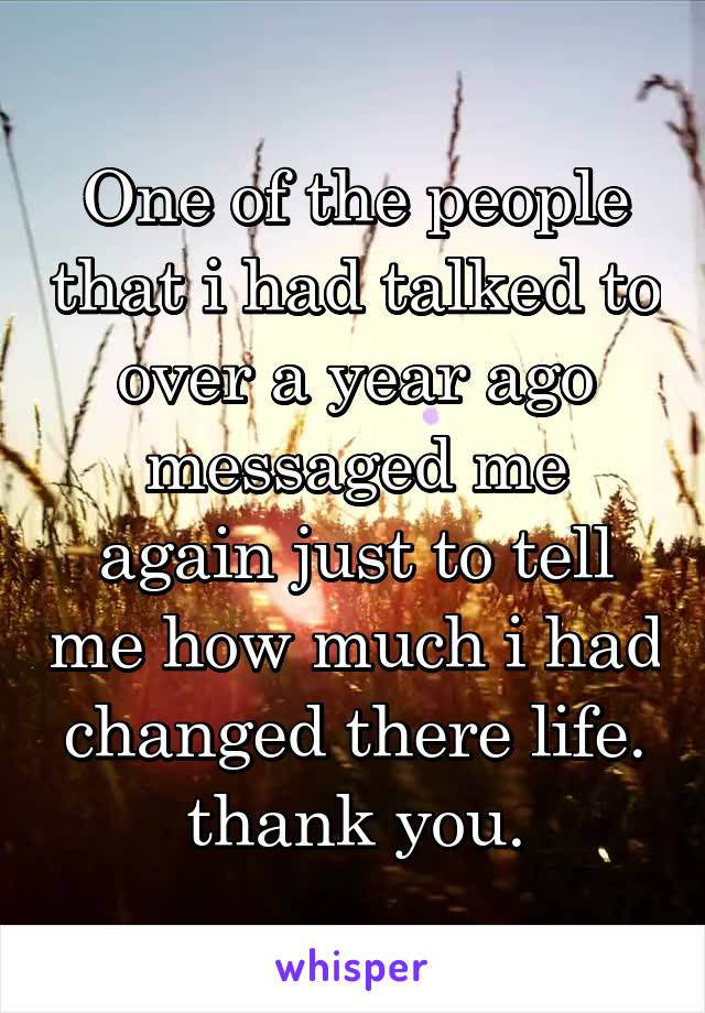 One of the people that i had talked to over a year ago messaged me again just to tell me how much i had changed there life. thank you.