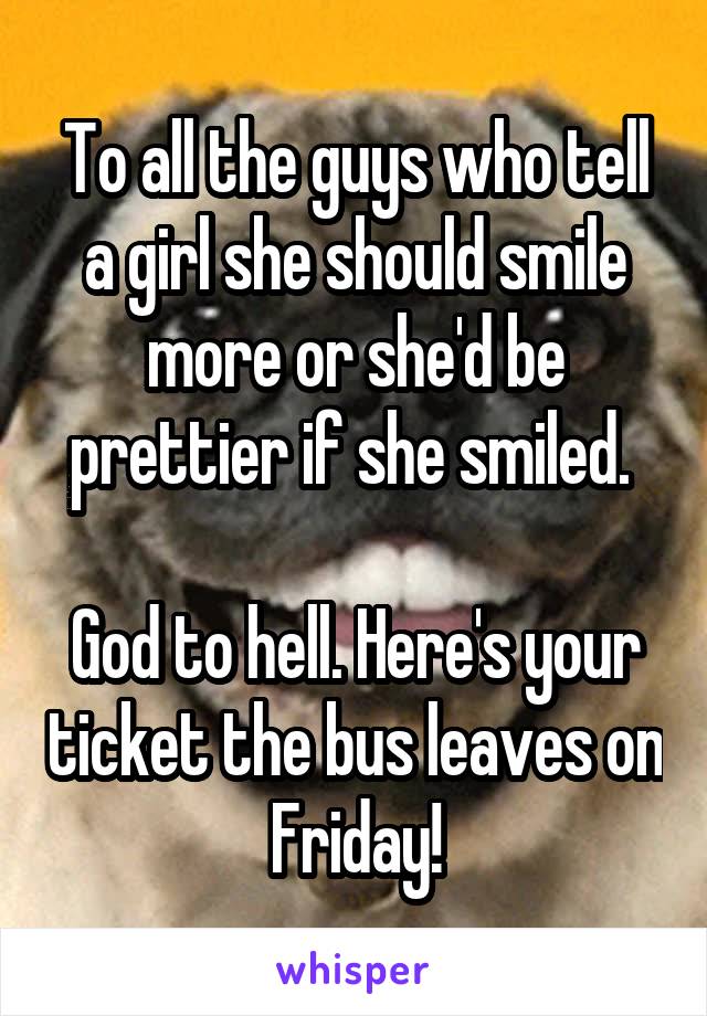 To all the guys who tell a girl she should smile more or she'd be prettier if she smiled. 

God to hell. Here's your ticket the bus leaves on Friday!