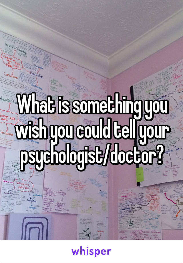 What is something you wish you could tell your psychologist/doctor?