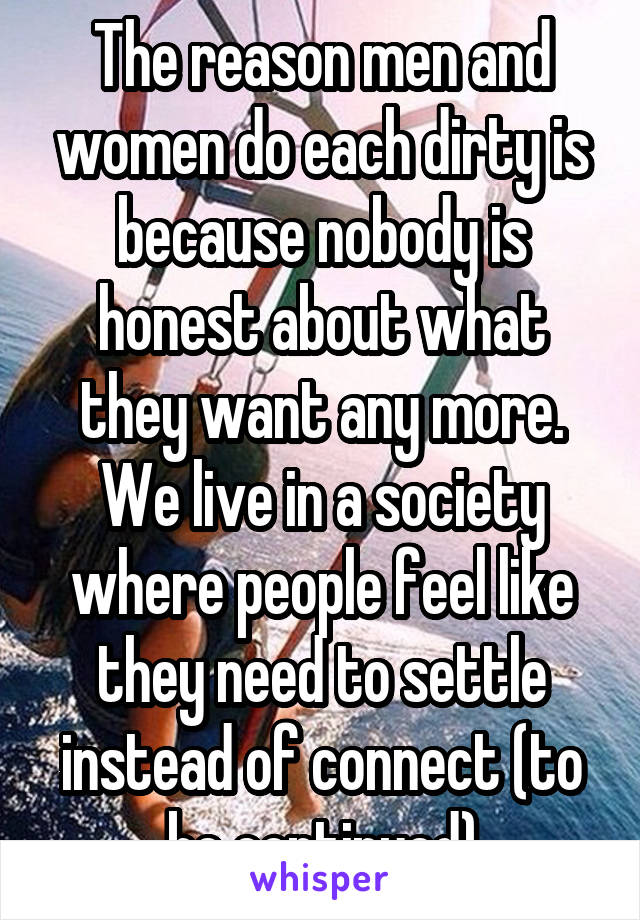 The reason men and women do each dirty is because nobody is honest about what they want any more. We live in a society where people feel like they need to settle instead of connect (to be continued)