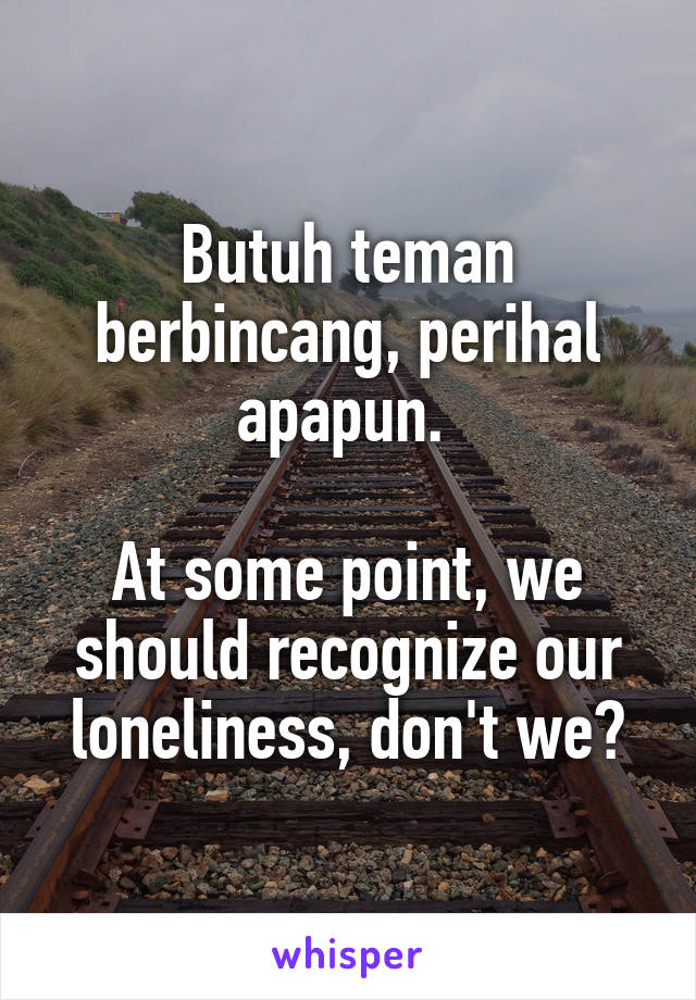 Butuh teman berbincang, perihal apapun. 

At some point, we should recognize our loneliness, don't we?