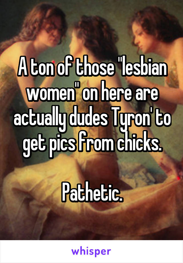 A ton of those "lesbian women" on here are actually dudes Tyron' to get pics from chicks.

Pathetic.