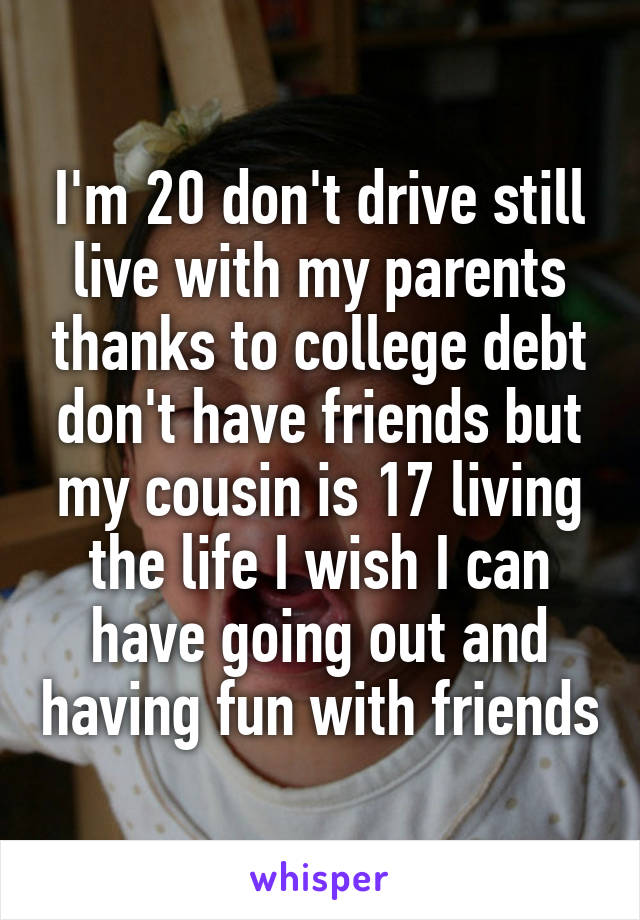 I'm 20 don't drive still live with my parents thanks to college debt don't have friends but my cousin is 17 living the life I wish I can have going out and having fun with friends