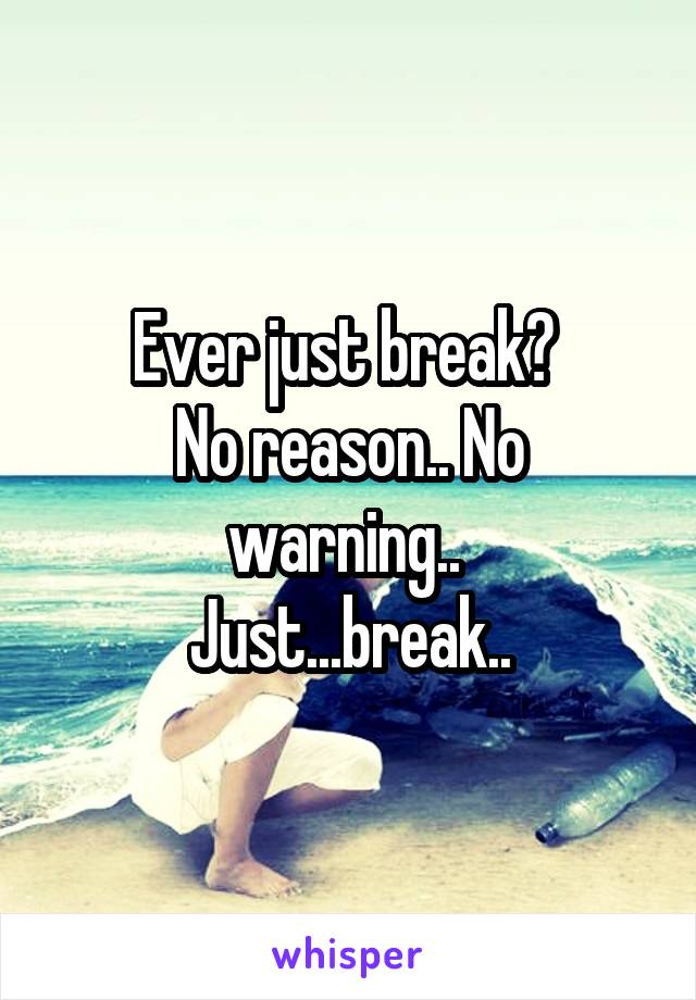 Ever just break? 
No reason.. No warning.. 
Just...break..