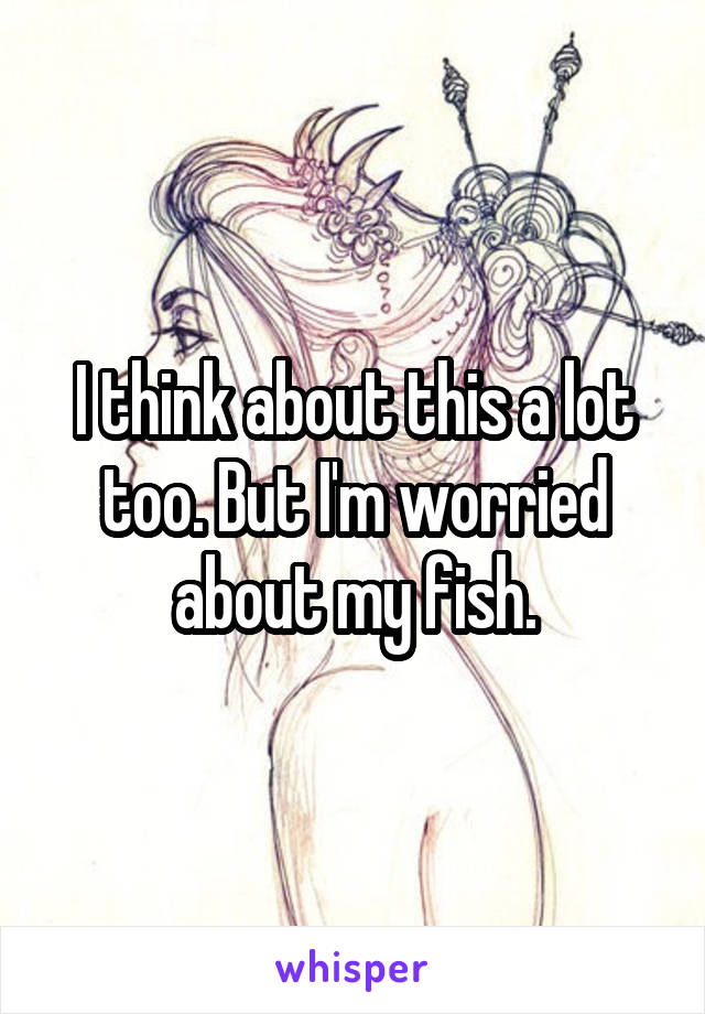 I think about this a lot too. But I'm worried about my fish.