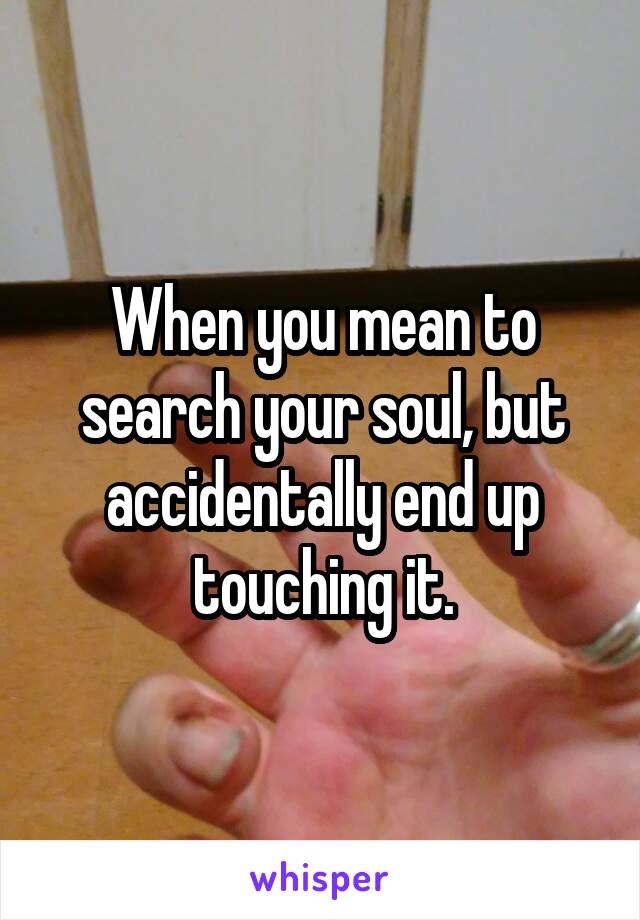 When you mean to search your soul, but accidentally end up touching it.
