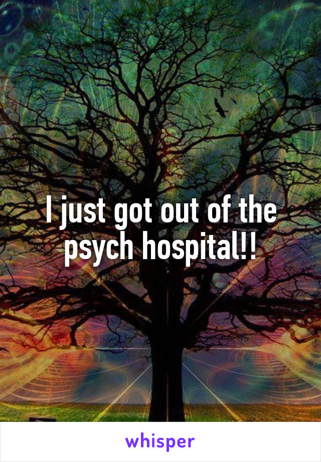 I just got out of the psych hospital!!