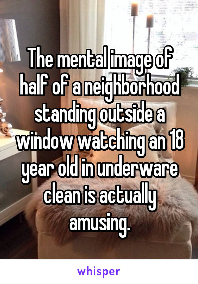The mental image of half of a neighborhood standing outside a window watching an 18 year old in underware clean is actually amusing.
