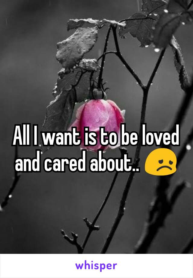 All I want is to be loved and cared about.. 😞