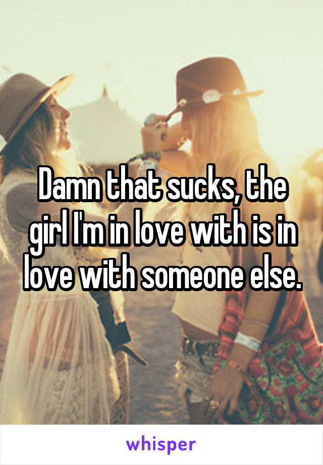 Damn that sucks, the girl I'm in love with is in love with someone else.