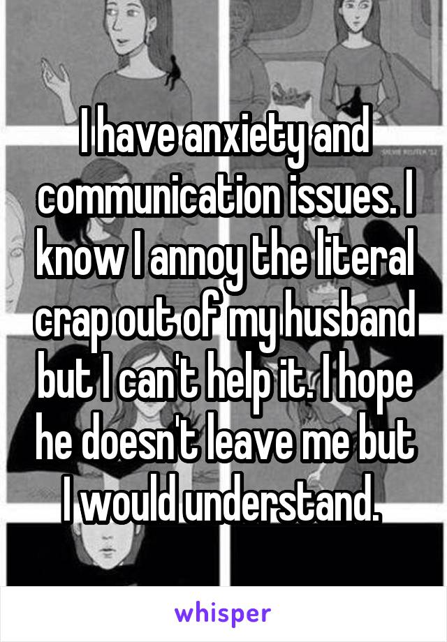 I have anxiety and communication issues. I know I annoy the literal crap out of my husband but I can't help it. I hope he doesn't leave me but I would understand. 