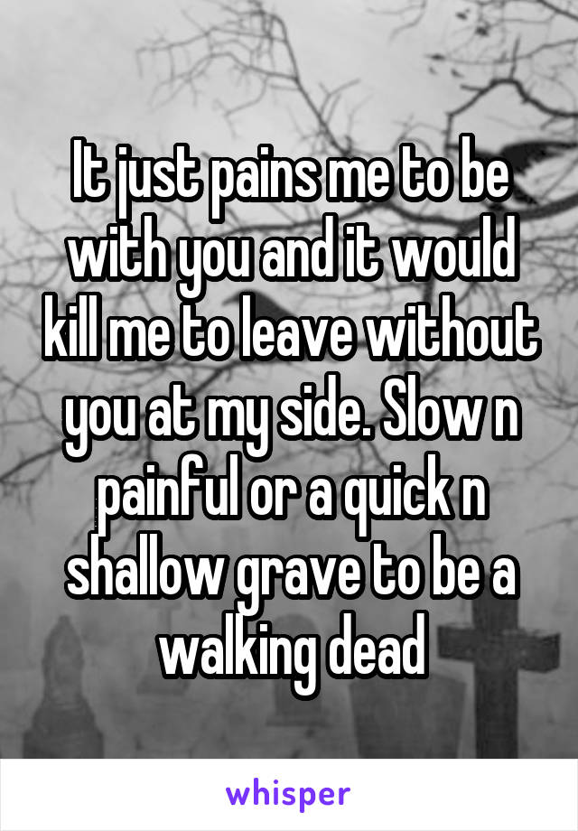 It just pains me to be with you and it would kill me to leave without you at my side. Slow n painful or a quick n shallow grave to be a walking dead