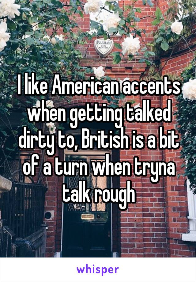 I like American accents when getting talked dirty to, British is a bit of a turn when tryna talk rough