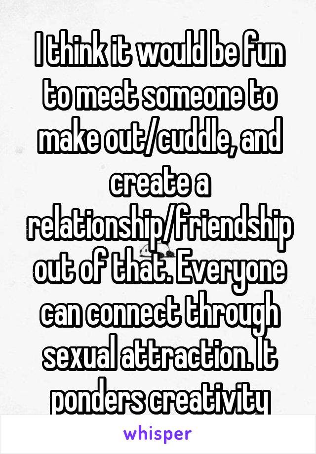 I think it would be fun to meet someone to make out/cuddle, and create a relationship/friendship out of that. Everyone can connect through sexual attraction. It ponders creativity