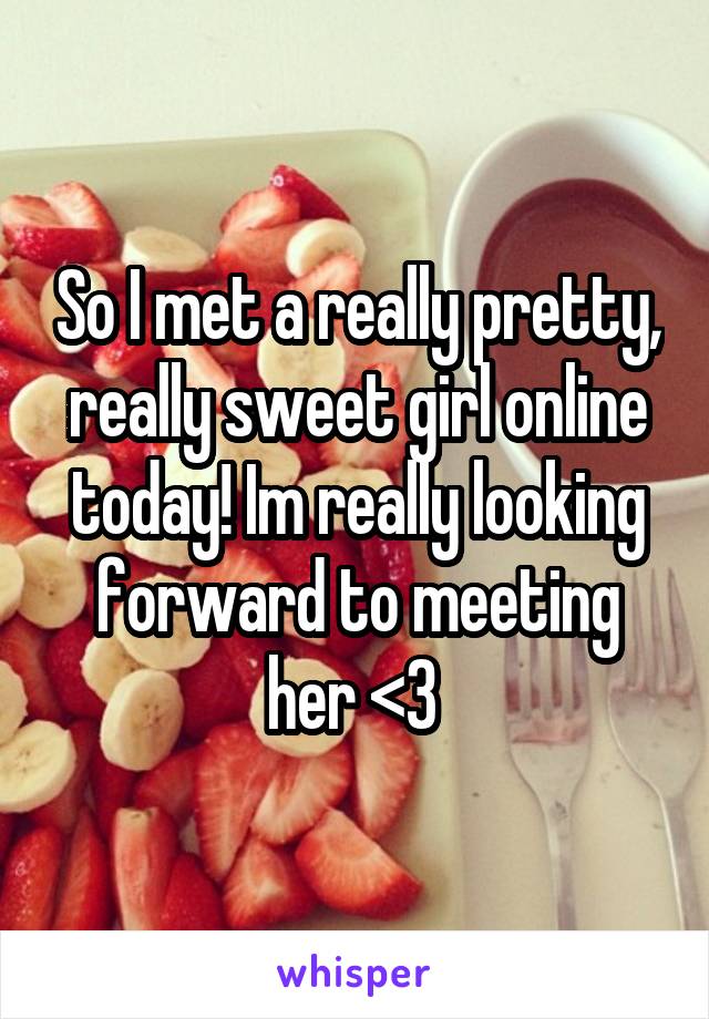 So I met a really pretty, really sweet girl online today! Im really looking forward to meeting her <3 