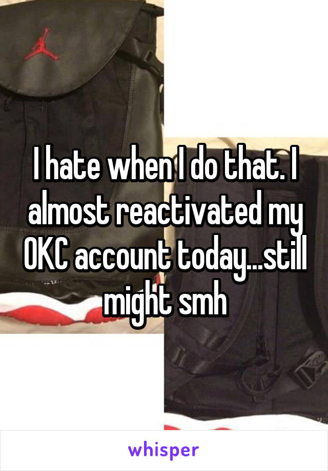 I hate when I do that. I almost reactivated my OKC account today...still might smh