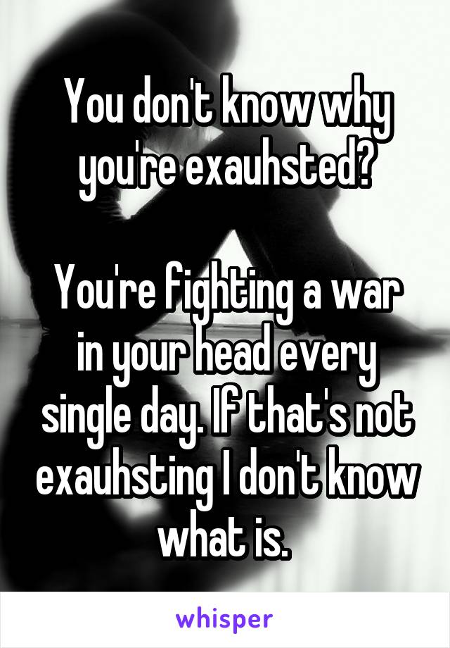 You don't know why you're exauhsted?

You're fighting a war in your head every single day. If that's not exauhsting I don't know what is. 
