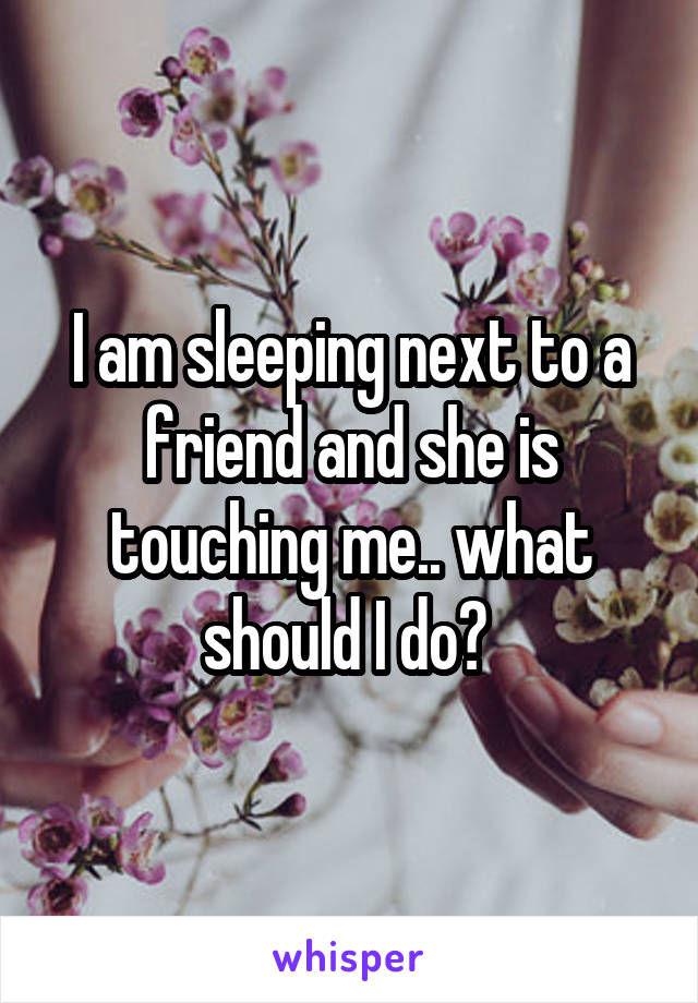 I am sleeping next to a friend and she is touching me.. what should I do? 