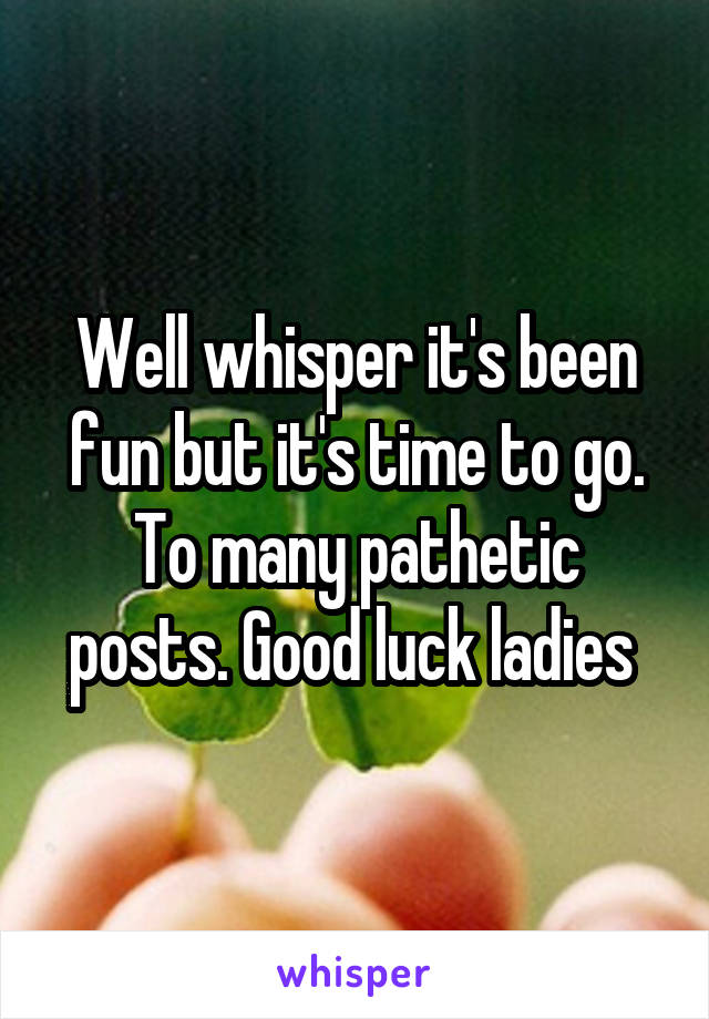 Well whisper it's been fun but it's time to go. To many pathetic posts. Good luck ladies 