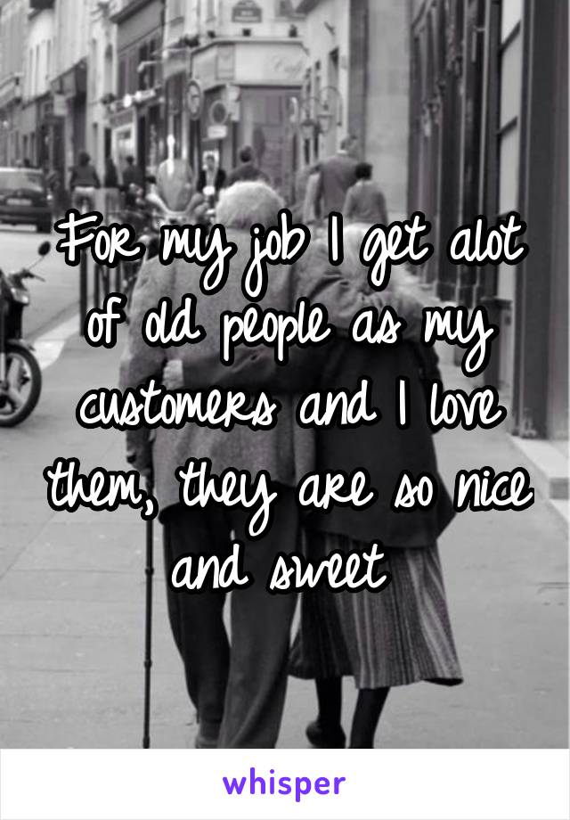 For my job I get alot of old people as my customers and I love them, they are so nice and sweet 