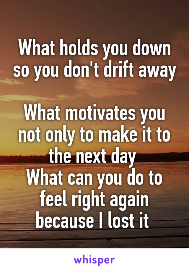 What holds you down so you don't drift away 
What motivates you not only to make it to the next day 
What can you do to feel right again because I lost it 