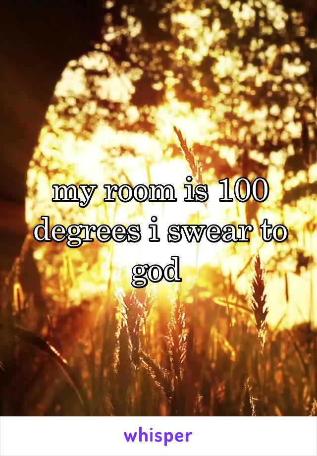 my room is 100 degrees i swear to god 