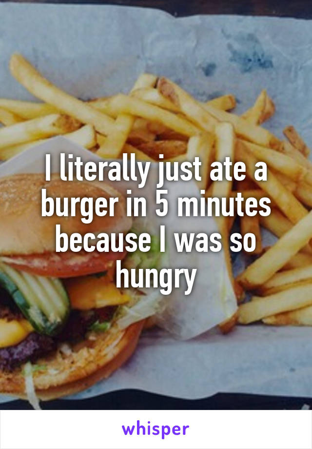 I literally just ate a burger in 5 minutes because I was so hungry