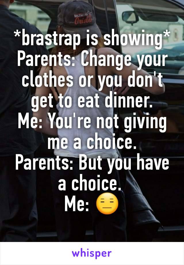 *brastrap is showing*
Parents: Change your clothes or you don't get to eat dinner.
Me: You're not giving me a choice.
Parents: But you have a choice. 
Me: 😑