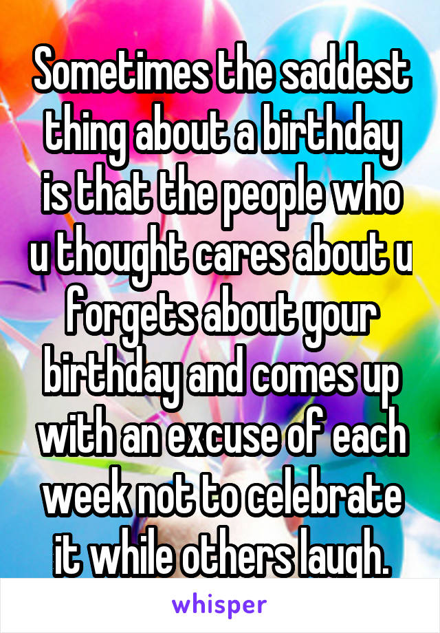 Sometimes the saddest thing about a birthday is that the people who u thought cares about u forgets about your birthday and comes up with an excuse of each week not to celebrate it while others laugh.