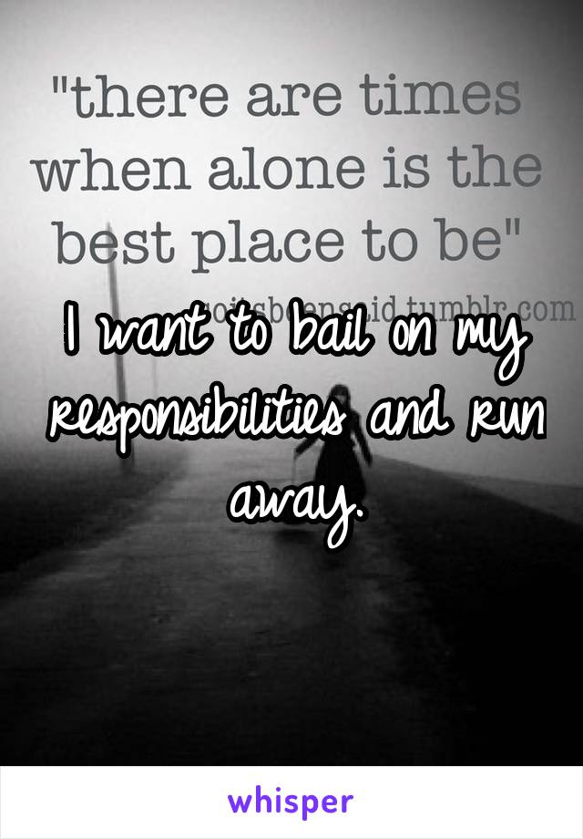 I want to bail on my responsibilities and run away.
