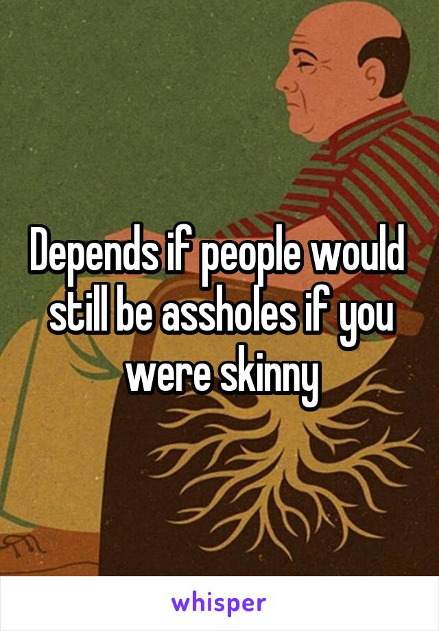 Depends if people would  still be assholes if you were skinny